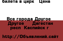 2 билета в цирк › Цена ­ 800 - Все города Другое » Другое   . Дагестан респ.,Каспийск г.